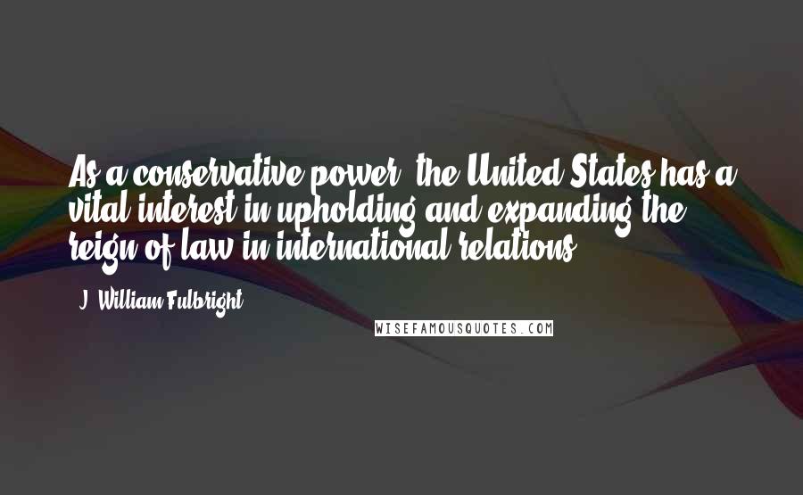 J. William Fulbright Quotes: As a conservative power, the United States has a vital interest in upholding and expanding the reign of law in international relations.