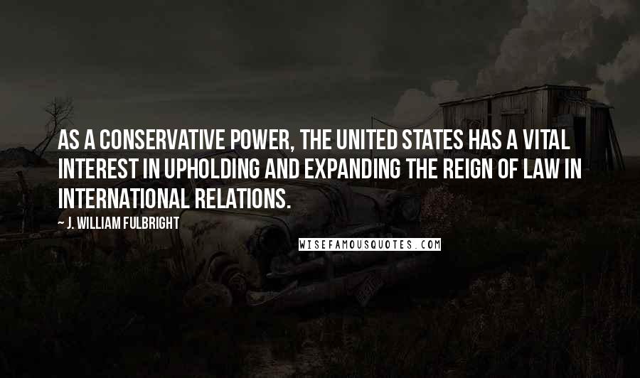 J. William Fulbright Quotes: As a conservative power, the United States has a vital interest in upholding and expanding the reign of law in international relations.