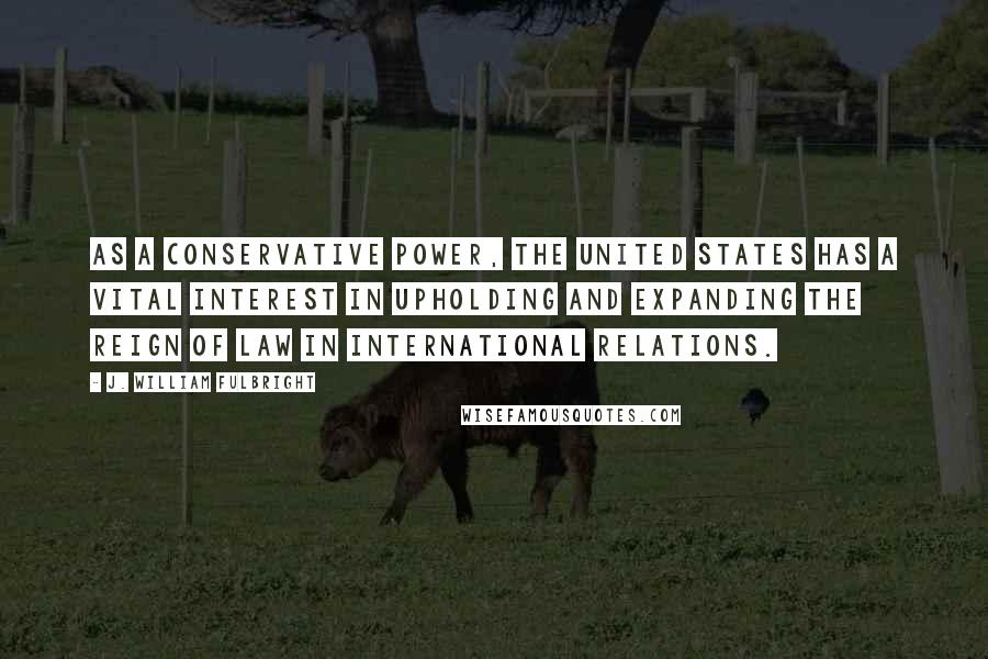 J. William Fulbright Quotes: As a conservative power, the United States has a vital interest in upholding and expanding the reign of law in international relations.