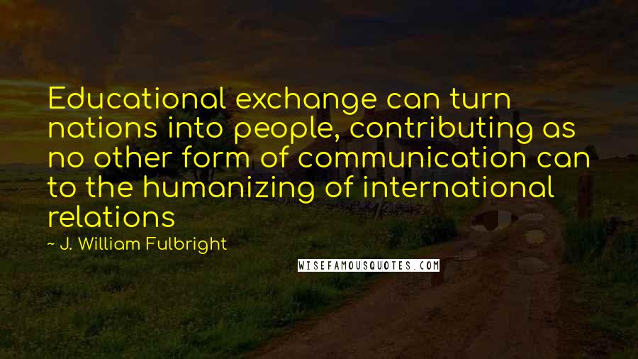 J. William Fulbright Quotes: Educational exchange can turn nations into people, contributing as no other form of communication can to the humanizing of international relations