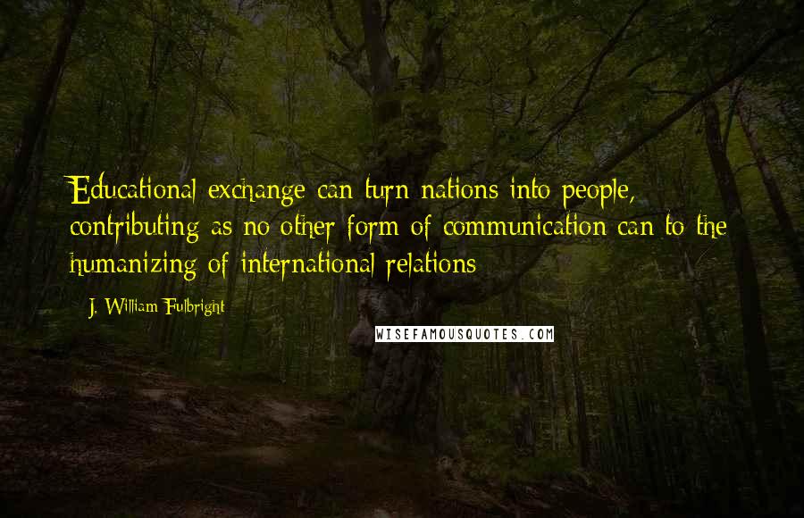 J. William Fulbright Quotes: Educational exchange can turn nations into people, contributing as no other form of communication can to the humanizing of international relations