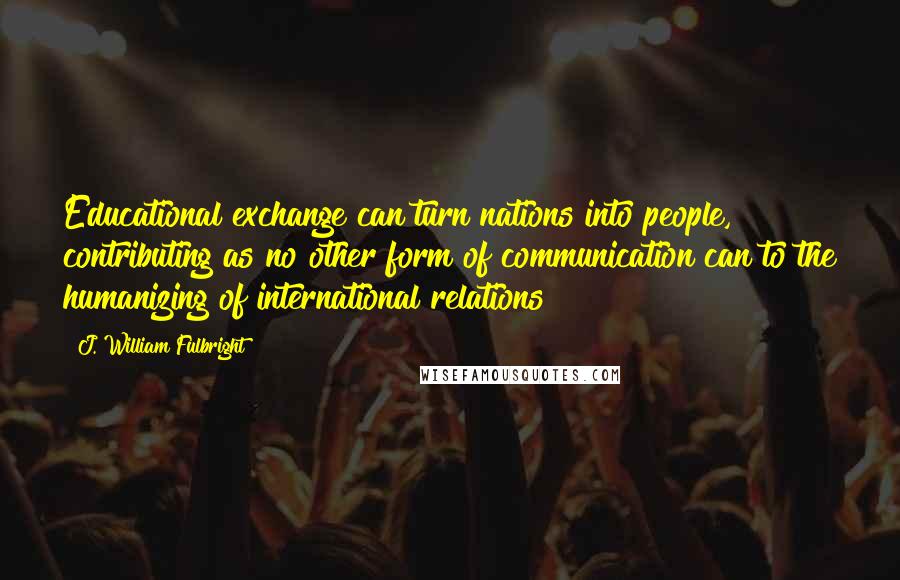 J. William Fulbright Quotes: Educational exchange can turn nations into people, contributing as no other form of communication can to the humanizing of international relations