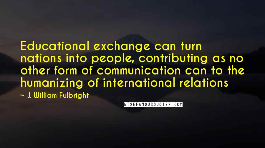 J. William Fulbright Quotes: Educational exchange can turn nations into people, contributing as no other form of communication can to the humanizing of international relations