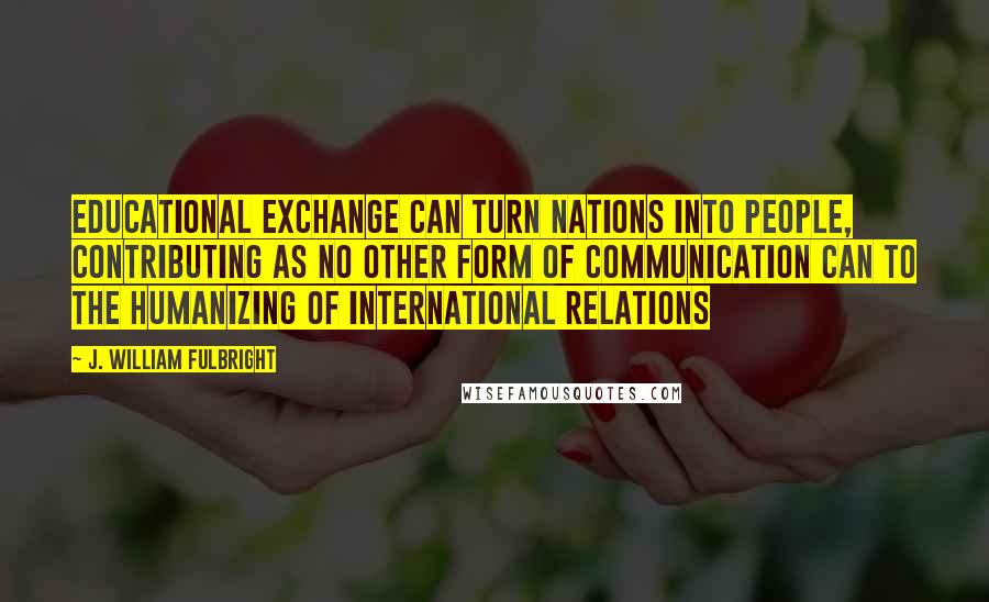 J. William Fulbright Quotes: Educational exchange can turn nations into people, contributing as no other form of communication can to the humanizing of international relations