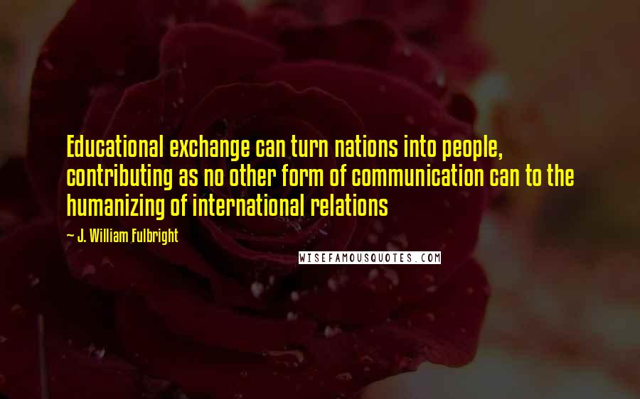 J. William Fulbright Quotes: Educational exchange can turn nations into people, contributing as no other form of communication can to the humanizing of international relations