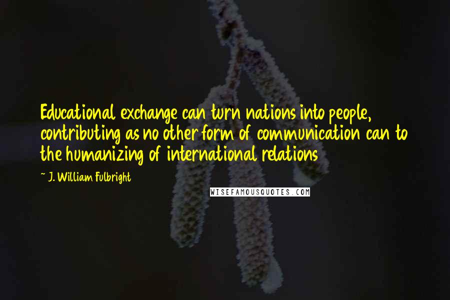 J. William Fulbright Quotes: Educational exchange can turn nations into people, contributing as no other form of communication can to the humanizing of international relations