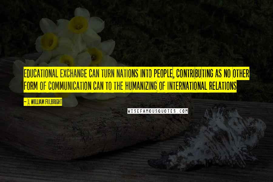 J. William Fulbright Quotes: Educational exchange can turn nations into people, contributing as no other form of communication can to the humanizing of international relations