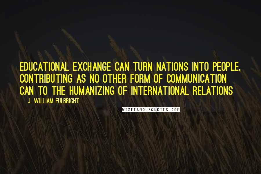 J. William Fulbright Quotes: Educational exchange can turn nations into people, contributing as no other form of communication can to the humanizing of international relations