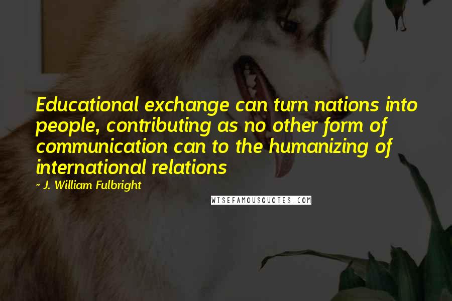 J. William Fulbright Quotes: Educational exchange can turn nations into people, contributing as no other form of communication can to the humanizing of international relations