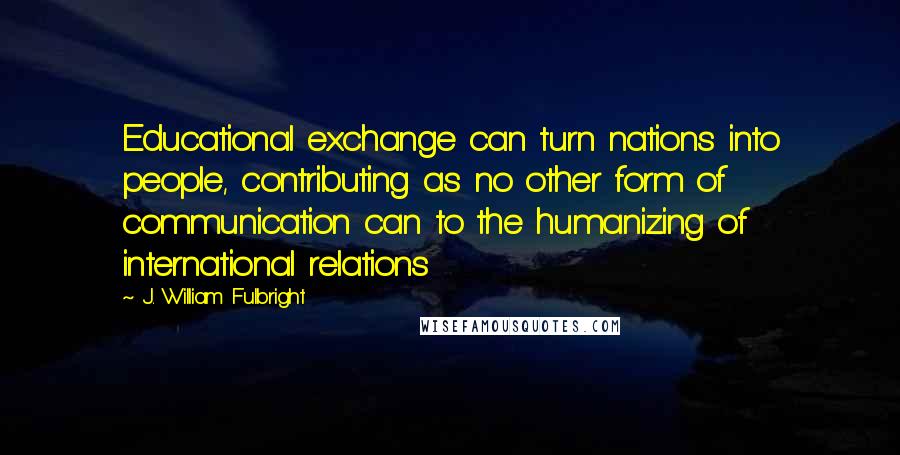 J. William Fulbright Quotes: Educational exchange can turn nations into people, contributing as no other form of communication can to the humanizing of international relations