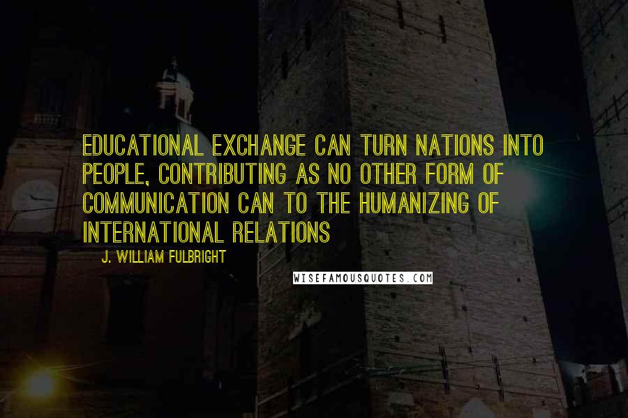 J. William Fulbright Quotes: Educational exchange can turn nations into people, contributing as no other form of communication can to the humanizing of international relations