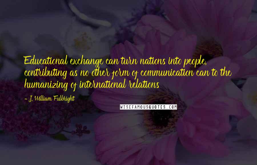 J. William Fulbright Quotes: Educational exchange can turn nations into people, contributing as no other form of communication can to the humanizing of international relations