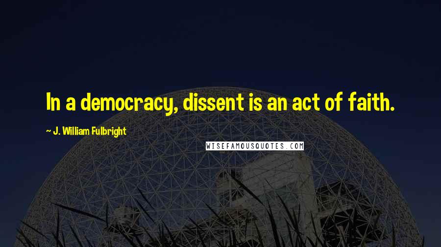 J. William Fulbright Quotes: In a democracy, dissent is an act of faith.