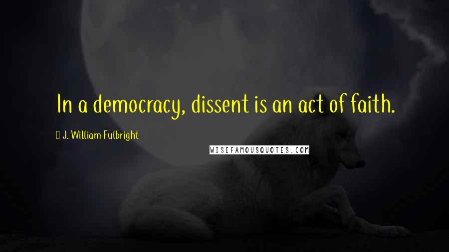 J. William Fulbright Quotes: In a democracy, dissent is an act of faith.