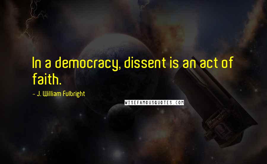 J. William Fulbright Quotes: In a democracy, dissent is an act of faith.