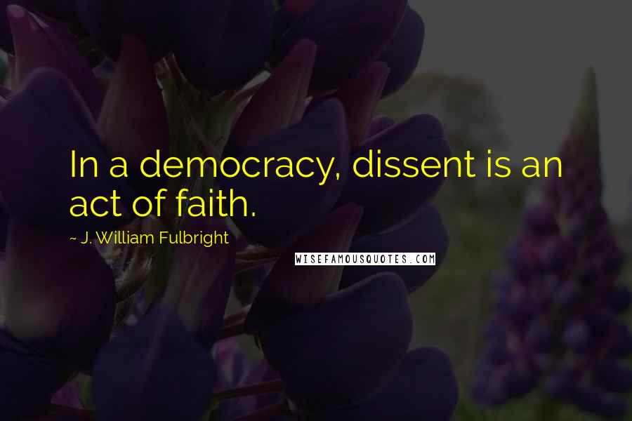 J. William Fulbright Quotes: In a democracy, dissent is an act of faith.