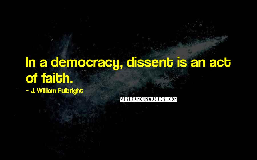 J. William Fulbright Quotes: In a democracy, dissent is an act of faith.