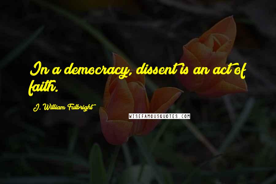 J. William Fulbright Quotes: In a democracy, dissent is an act of faith.