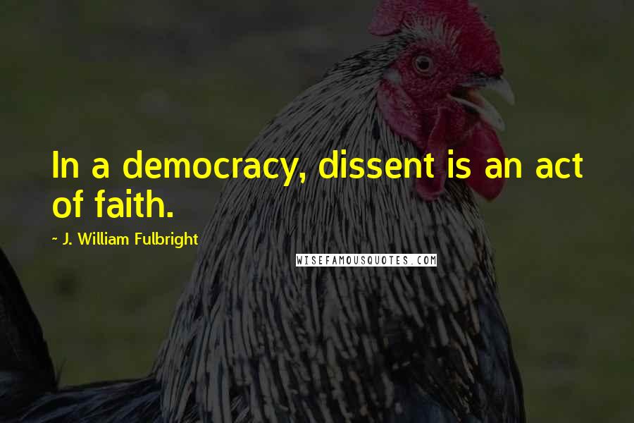 J. William Fulbright Quotes: In a democracy, dissent is an act of faith.