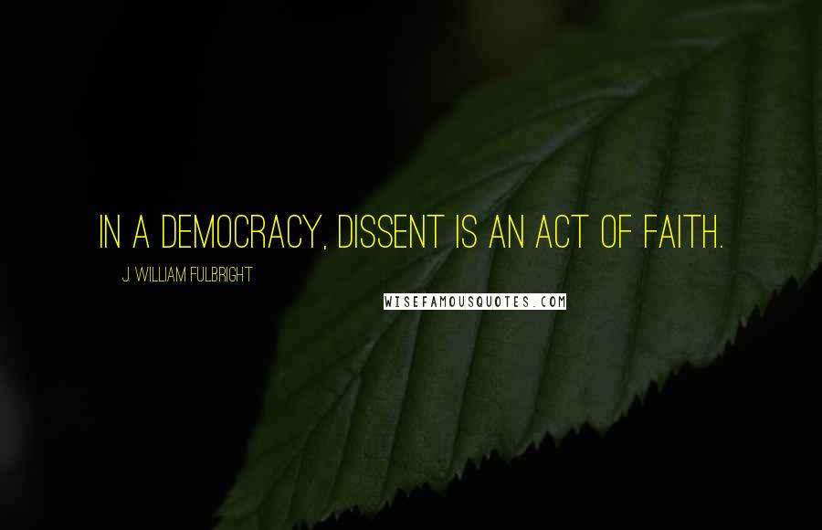 J. William Fulbright Quotes: In a democracy, dissent is an act of faith.