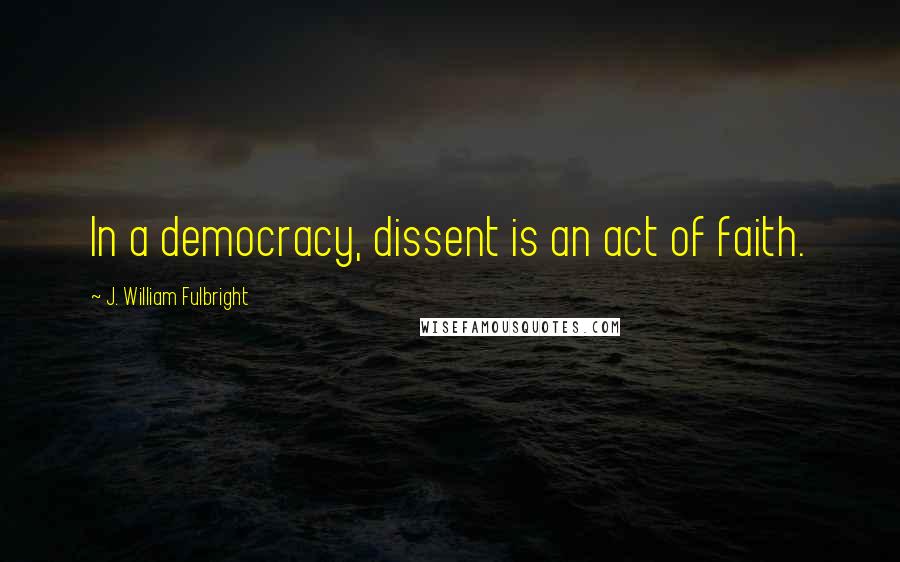 J. William Fulbright Quotes: In a democracy, dissent is an act of faith.