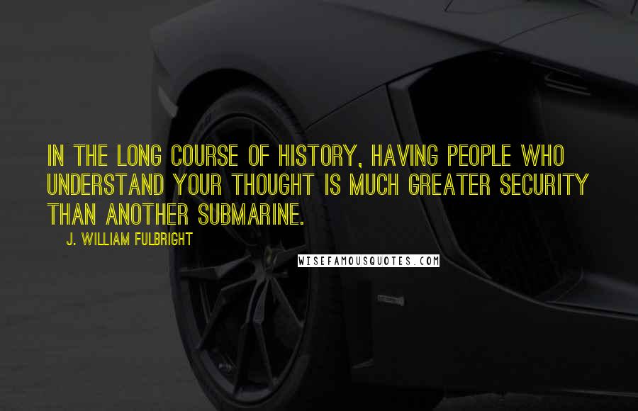 J. William Fulbright Quotes: In the long course of history, having people who understand your thought is much greater security than another submarine.