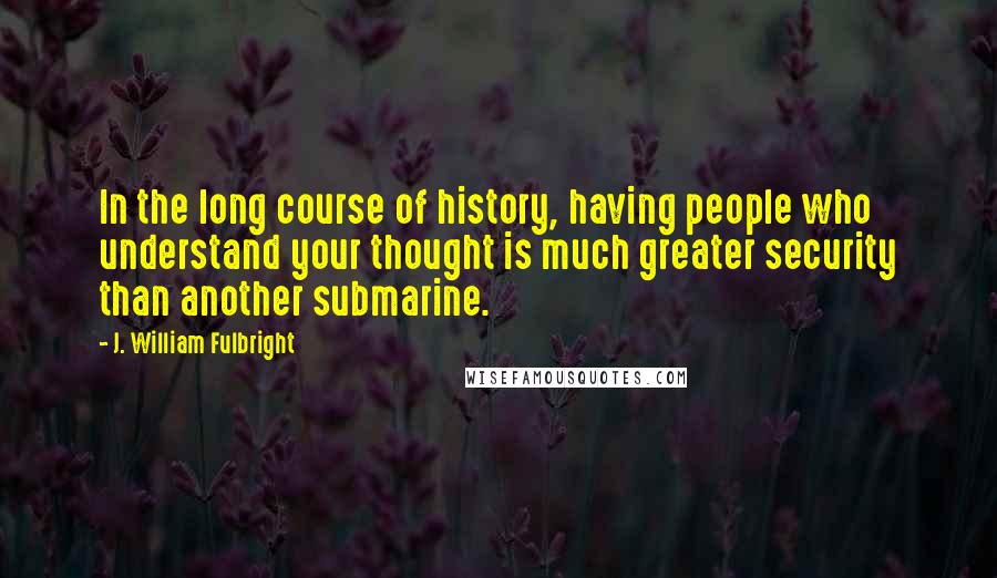J. William Fulbright Quotes: In the long course of history, having people who understand your thought is much greater security than another submarine.