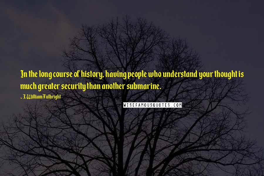 J. William Fulbright Quotes: In the long course of history, having people who understand your thought is much greater security than another submarine.