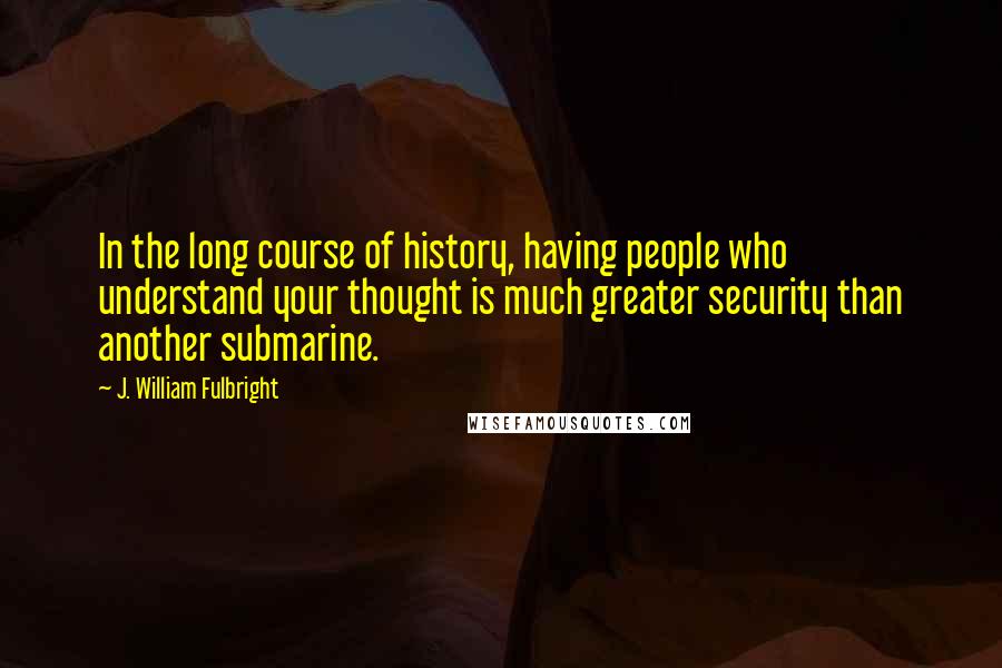 J. William Fulbright Quotes: In the long course of history, having people who understand your thought is much greater security than another submarine.