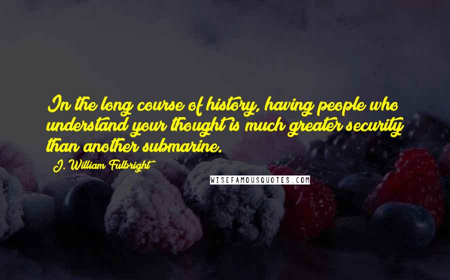 J. William Fulbright Quotes: In the long course of history, having people who understand your thought is much greater security than another submarine.