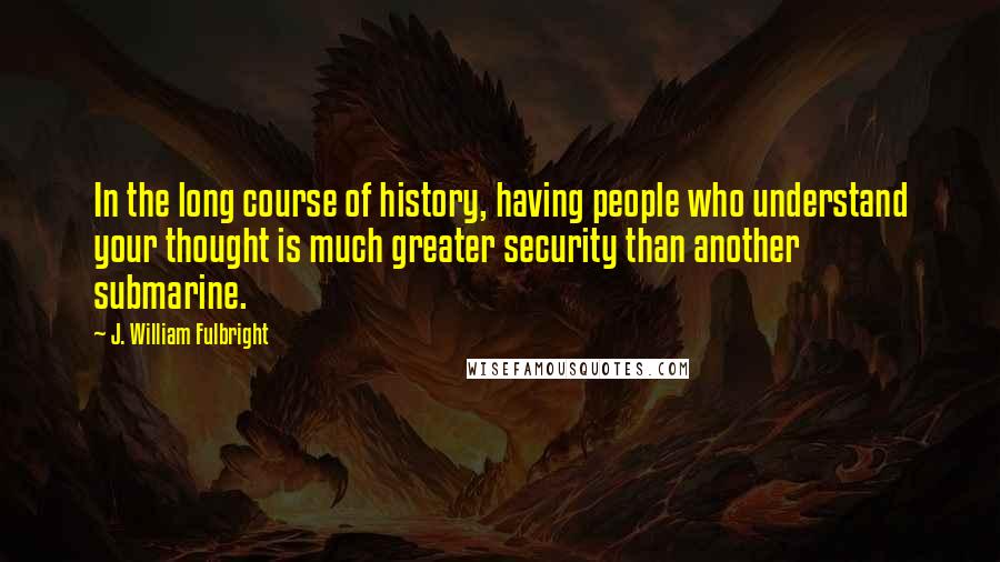 J. William Fulbright Quotes: In the long course of history, having people who understand your thought is much greater security than another submarine.
