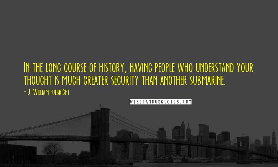 J. William Fulbright Quotes: In the long course of history, having people who understand your thought is much greater security than another submarine.