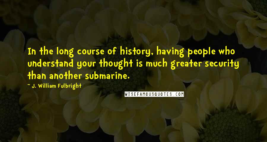 J. William Fulbright Quotes: In the long course of history, having people who understand your thought is much greater security than another submarine.