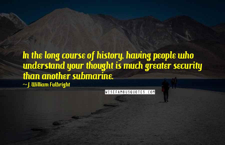 J. William Fulbright Quotes: In the long course of history, having people who understand your thought is much greater security than another submarine.