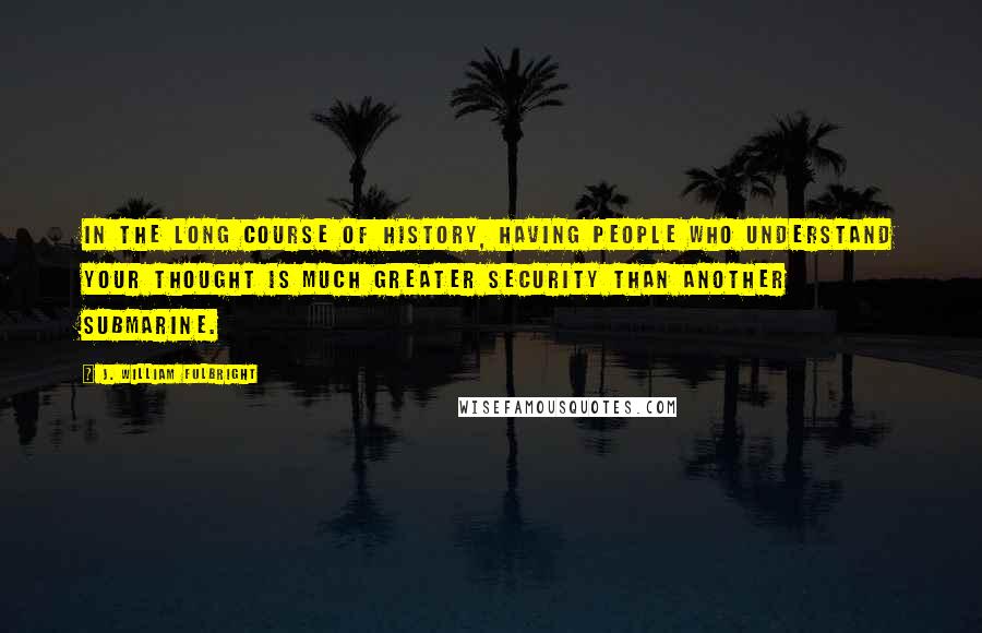 J. William Fulbright Quotes: In the long course of history, having people who understand your thought is much greater security than another submarine.