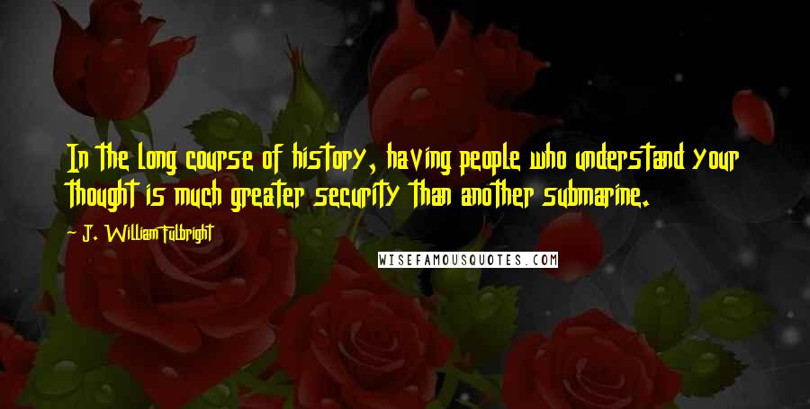 J. William Fulbright Quotes: In the long course of history, having people who understand your thought is much greater security than another submarine.