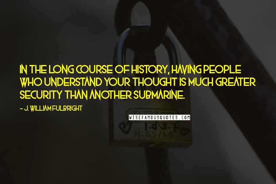 J. William Fulbright Quotes: In the long course of history, having people who understand your thought is much greater security than another submarine.