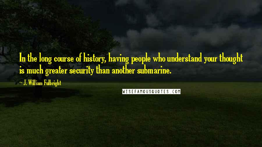 J. William Fulbright Quotes: In the long course of history, having people who understand your thought is much greater security than another submarine.