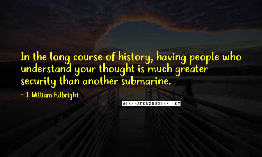 J. William Fulbright Quotes: In the long course of history, having people who understand your thought is much greater security than another submarine.
