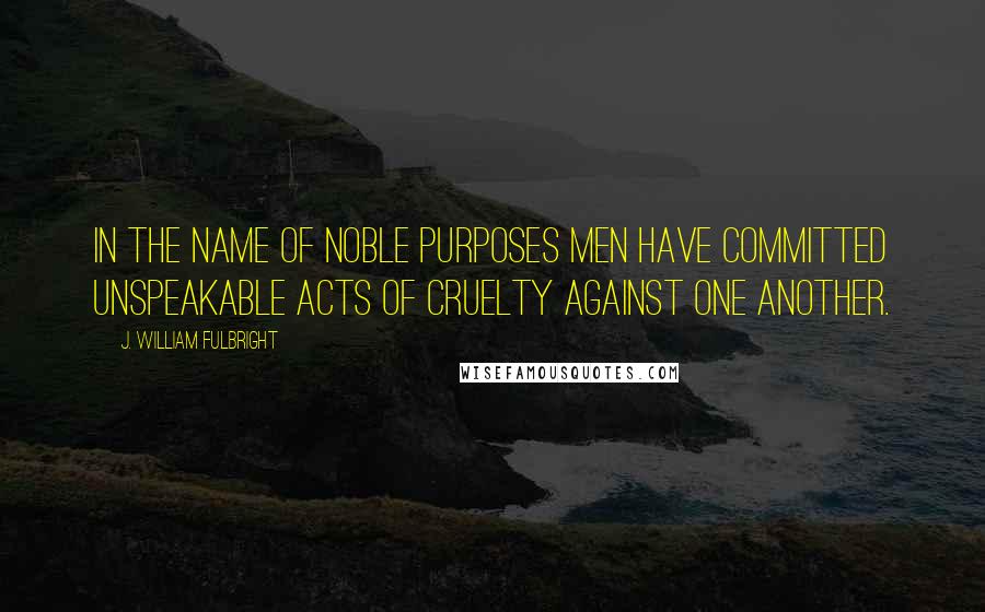 J. William Fulbright Quotes: In the name of noble purposes men have committed unspeakable acts of cruelty against one another.