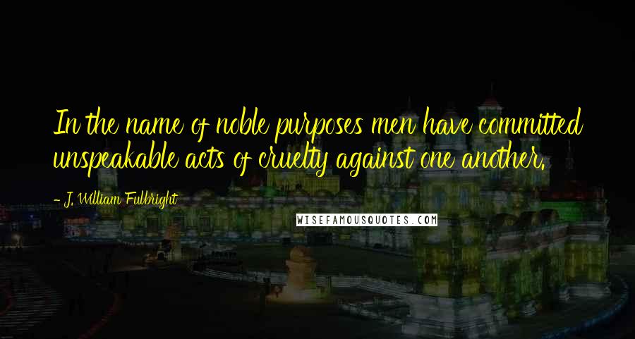 J. William Fulbright Quotes: In the name of noble purposes men have committed unspeakable acts of cruelty against one another.