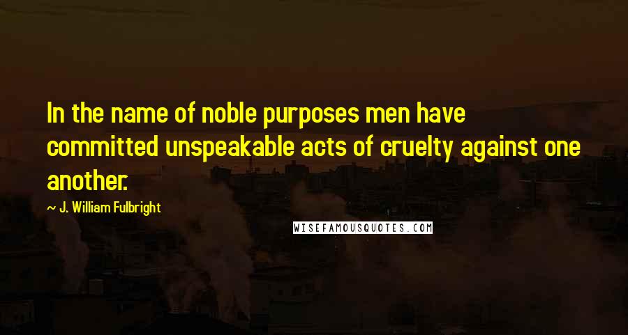 J. William Fulbright Quotes: In the name of noble purposes men have committed unspeakable acts of cruelty against one another.