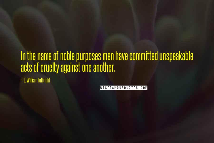 J. William Fulbright Quotes: In the name of noble purposes men have committed unspeakable acts of cruelty against one another.