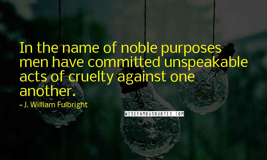 J. William Fulbright Quotes: In the name of noble purposes men have committed unspeakable acts of cruelty against one another.