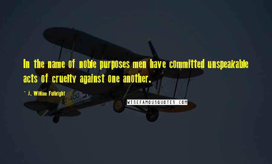 J. William Fulbright Quotes: In the name of noble purposes men have committed unspeakable acts of cruelty against one another.