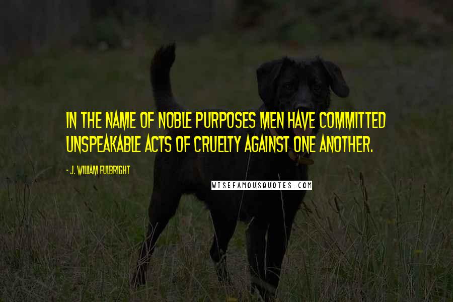 J. William Fulbright Quotes: In the name of noble purposes men have committed unspeakable acts of cruelty against one another.