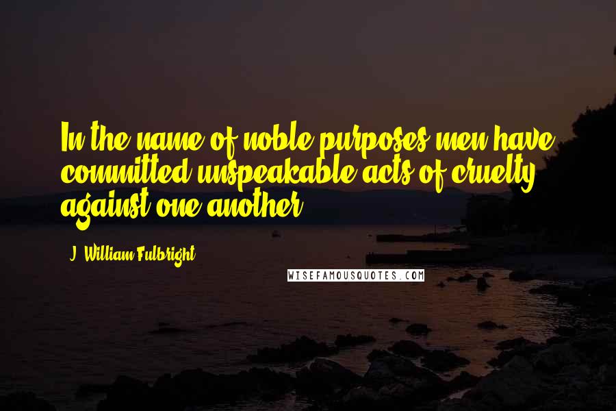 J. William Fulbright Quotes: In the name of noble purposes men have committed unspeakable acts of cruelty against one another.