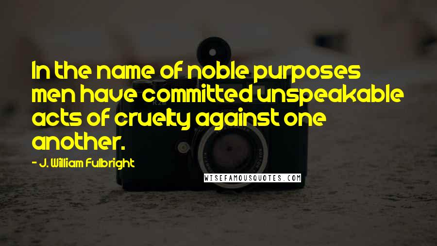 J. William Fulbright Quotes: In the name of noble purposes men have committed unspeakable acts of cruelty against one another.