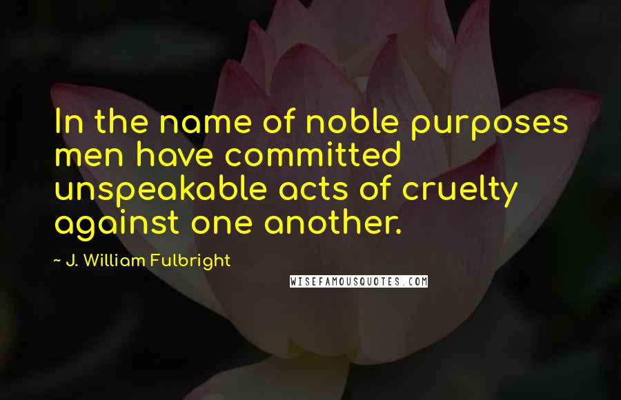 J. William Fulbright Quotes: In the name of noble purposes men have committed unspeakable acts of cruelty against one another.