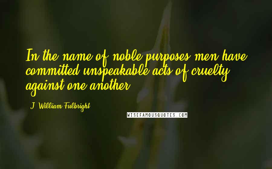 J. William Fulbright Quotes: In the name of noble purposes men have committed unspeakable acts of cruelty against one another.
